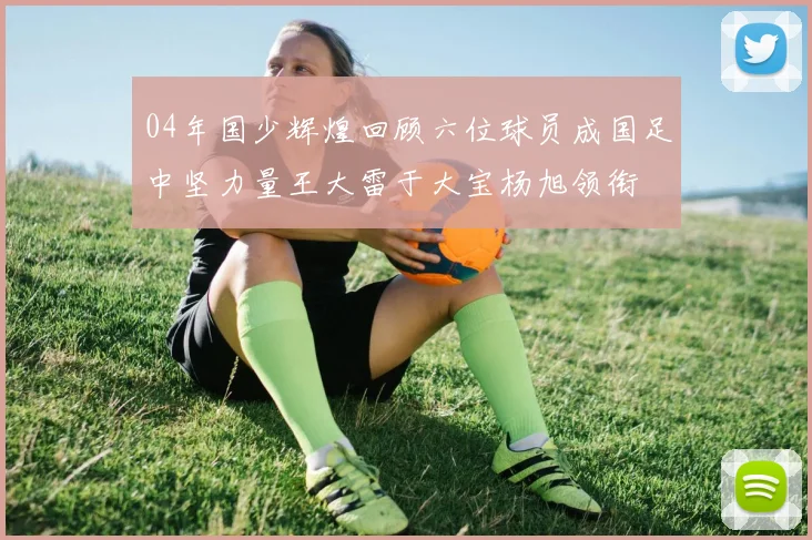 04年国少辉煌回顾六位球员成国足中坚力量王大雷于大宝杨旭领衔