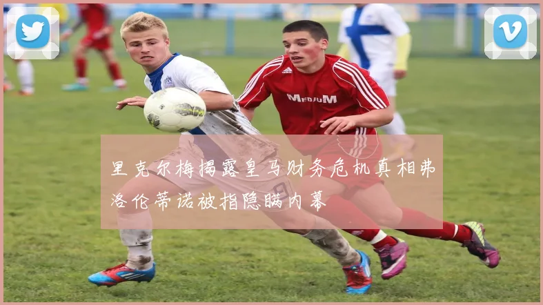 里克尔梅揭露皇马财务危机真相弗洛伦蒂诺被指隐瞒内幕