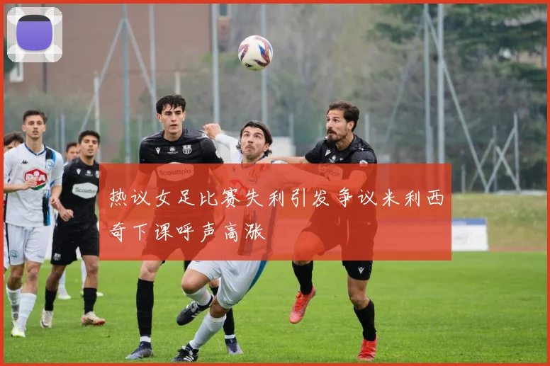 热议女足比赛失利引发争议米利西奇下课呼声高涨