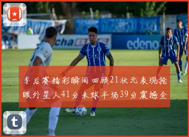 季后赛精彩瞬间回顾21状元表现抢眼外星人41分米球半场39分震撼全场