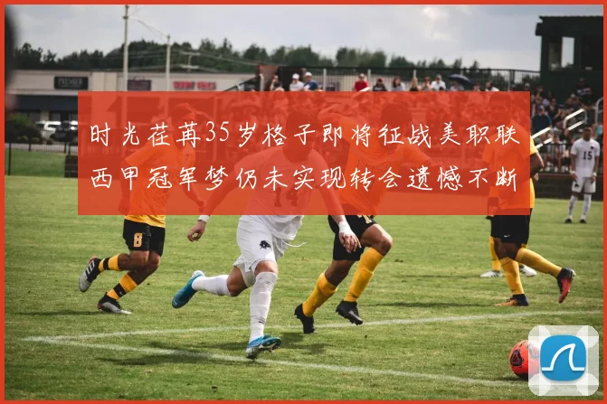 时光荏苒35岁格子即将征战美职联西甲冠军梦仍未实现转会遗憾不断