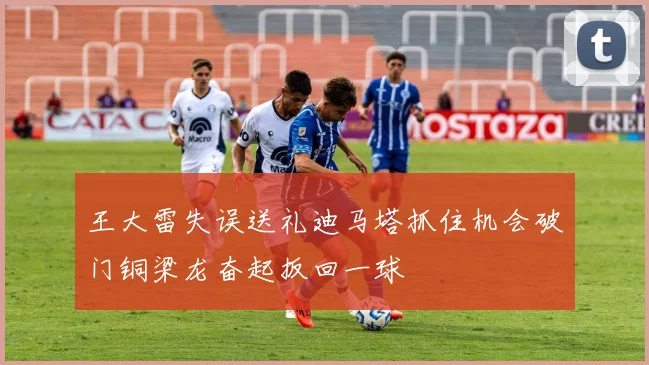 王大雷失误送礼迪马塔抓住机会破门铜梁龙奋起扳回一球