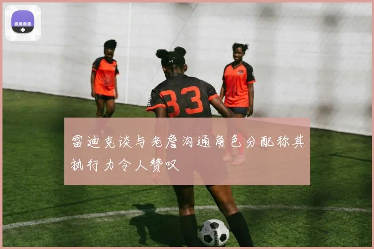 雷迪克谈与老詹沟通角色分配称其执行力令人赞叹
