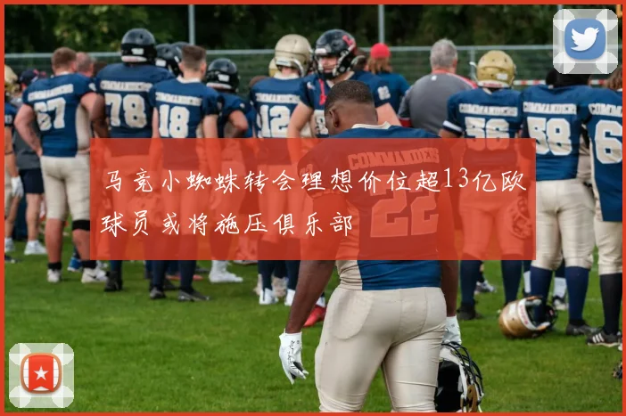 马竞小蜘蛛转会理想价位超13亿欧球员或将施压俱乐部