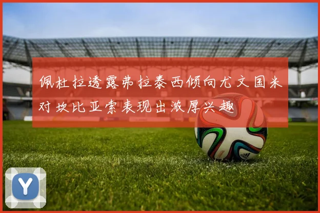 佩杜拉透露弗拉泰西倾向尤文国米对坎比亚索表现出浓厚兴趣