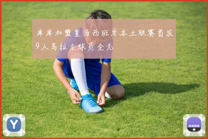 库库加盟皇马西班牙本土联赛首发9人乌拉圭球员全无
