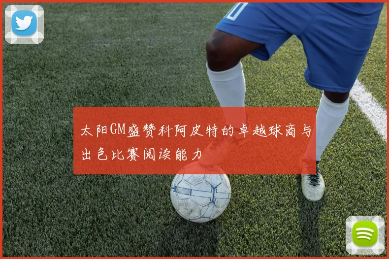 太阳GM盛赞科阿皮特的卓越球商与出色比赛阅读能力