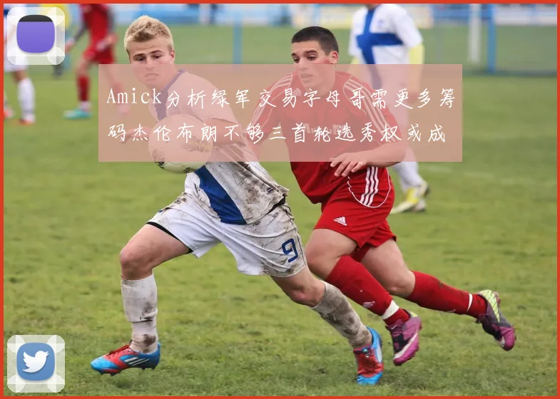 Amick分析绿军交易字母哥需更多筹码杰伦布朗不够三首轮选秀权或成关键