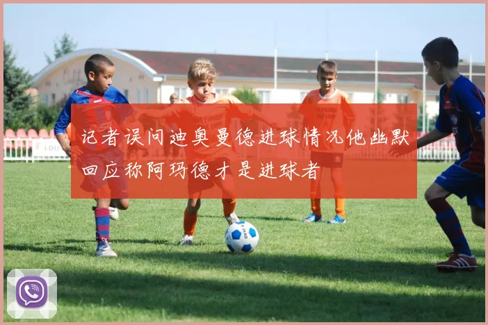 记者误问迪奥曼德进球情况他幽默回应称阿玛德才是进球者