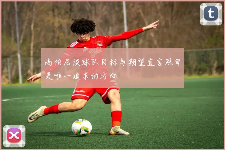 尚帕尼谈球队目标与期望直言冠军是唯一追求的方向