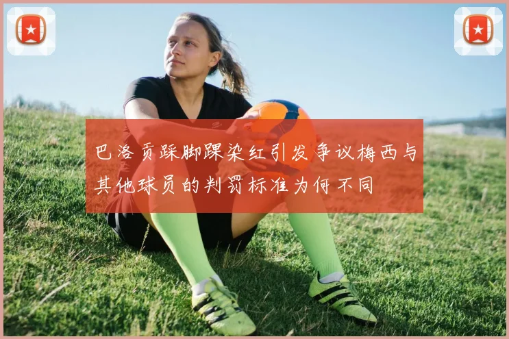 巴洛贡踩脚踝染红引发争议梅西与其他球员的判罚标准为何不同