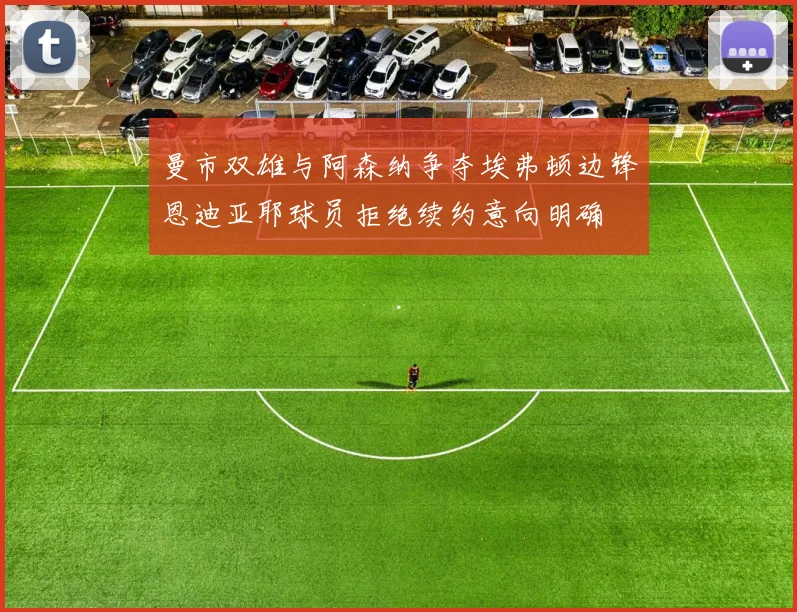 曼市双雄与阿森纳争夺埃弗顿边锋恩迪亚耶球员拒绝续约意向明确
